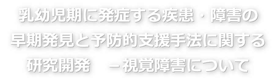 乳幼児期に発症する疾患・障害の早期発見と予防的支援手法に関する研究開発 － 視覚障害について